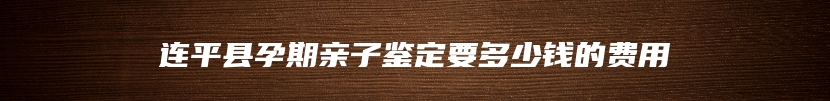 连平县孕期亲子鉴定要多少钱的费用