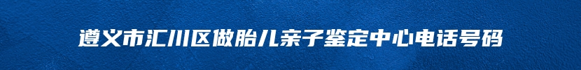 遵义市汇川区做胎儿亲子鉴定中心电话号码