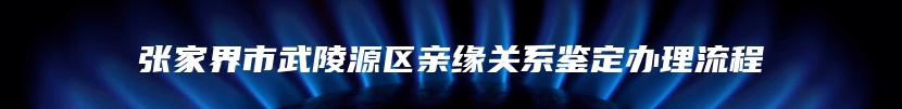 张家界市武陵源区亲缘关系鉴定办理流程