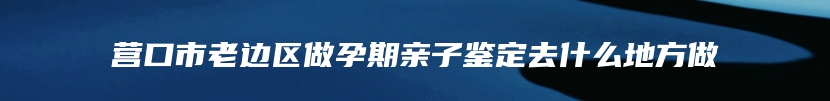 营口市老边区做孕期亲子鉴定去什么地方做