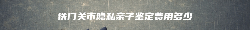 铁门关市隐私亲子鉴定费用多少