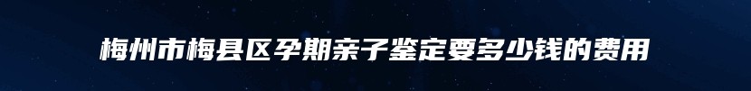 梅州市梅县区孕期亲子鉴定要多少钱的费用