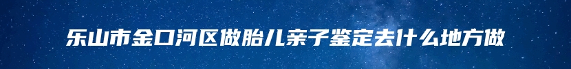 乐山市金口河区做胎儿亲子鉴定去什么地方做