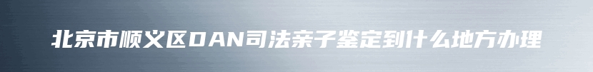 北京市顺义区DAN司法亲子鉴定到什么地方办理