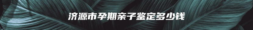 济源市孕期亲子鉴定多少钱