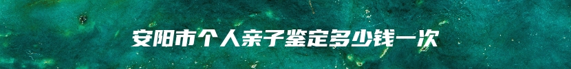 安阳市个人亲子鉴定多少钱一次