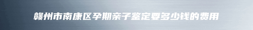 赣州市南康区孕期亲子鉴定要多少钱的费用