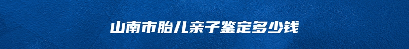 山南市胎儿亲子鉴定多少钱