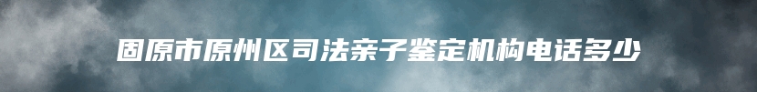 固原市原州区司法亲子鉴定机构电话多少
