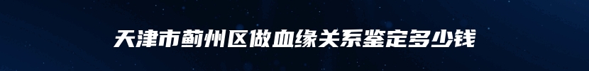 天津市蓟州区做血缘关系鉴定多少钱