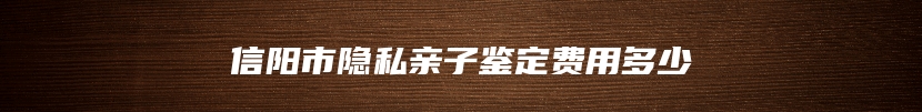 信阳市隐私亲子鉴定费用多少