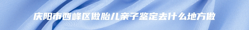 庆阳市西峰区做胎儿亲子鉴定去什么地方做