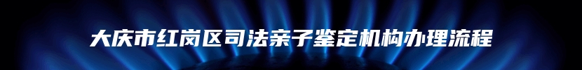 大庆市红岗区司法亲子鉴定机构办理流程