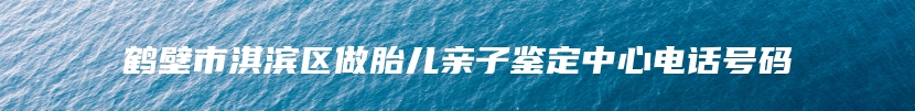 鹤壁市淇滨区做胎儿亲子鉴定中心电话号码