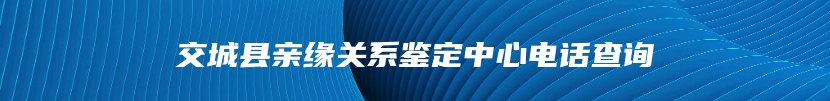 交城县亲缘关系鉴定中心电话查询