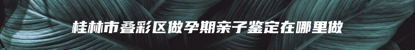 桂林市叠彩区做孕期亲子鉴定在哪里做