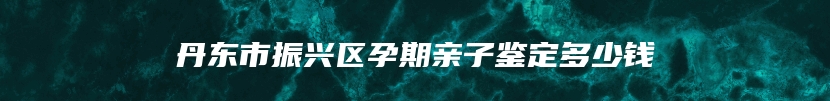 丹东市振兴区孕期亲子鉴定多少钱