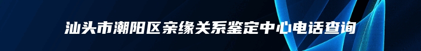 汕头市潮阳区亲缘关系鉴定中心电话查询