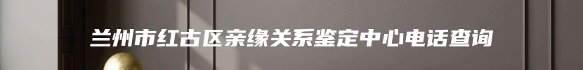 兰州市红古区亲缘关系鉴定中心电话查询