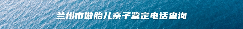 兰州市做胎儿亲子鉴定电话查询