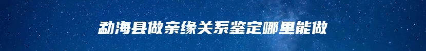 勐海县做亲缘关系鉴定哪里能做