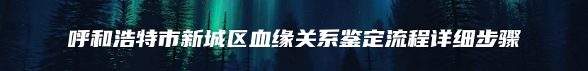 呼和浩特市新城区血缘关系鉴定流程详细步骤