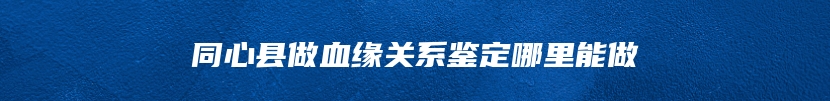 同心县做血缘关系鉴定哪里能做