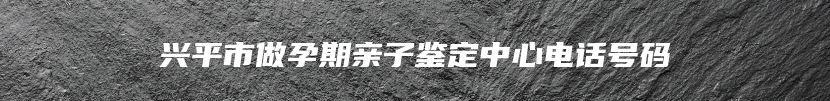 兴平市做孕期亲子鉴定中心电话号码