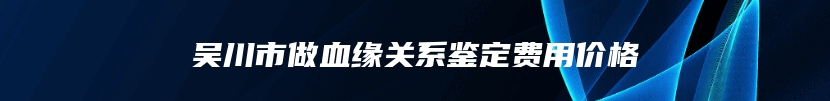 吴川市做血缘关系鉴定费用价格