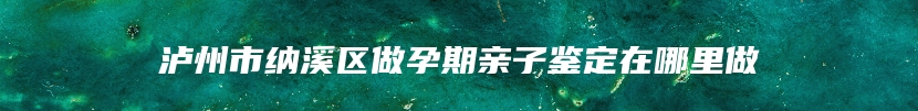 泸州市纳溪区做孕期亲子鉴定在哪里做
