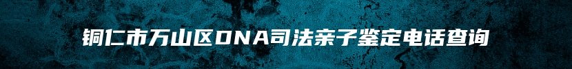 铜仁市万山区DNA司法亲子鉴定电话查询