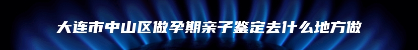 大连市中山区做孕期亲子鉴定去什么地方做