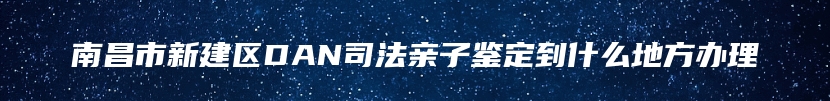 南昌市新建区DAN司法亲子鉴定到什么地方办理