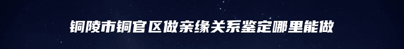 铜陵市铜官区做亲缘关系鉴定哪里能做