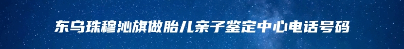 东乌珠穆沁旗做胎儿亲子鉴定中心电话号码