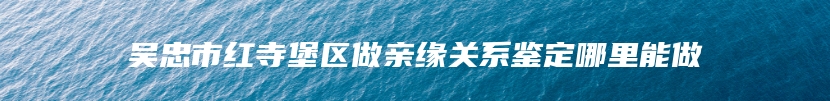 吴忠市红寺堡区做亲缘关系鉴定哪里能做