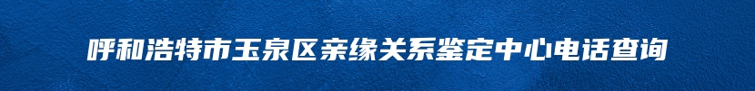 呼和浩特市玉泉区亲缘关系鉴定中心电话查询