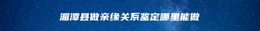 湄潭县做亲缘关系鉴定哪里能做