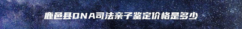 鹿邑县DNA司法亲子鉴定价格是多少
