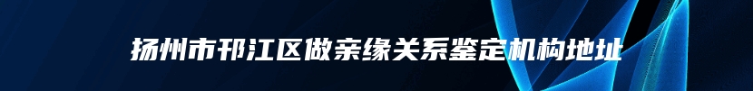 扬州市邗江区做亲缘关系鉴定机构地址