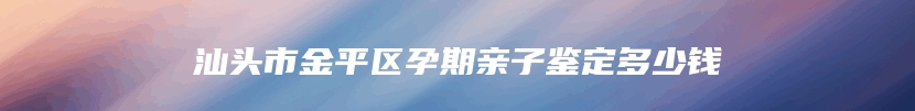 汕头市金平区孕期亲子鉴定多少钱