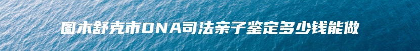 图木舒克市DNA司法亲子鉴定多少钱能做