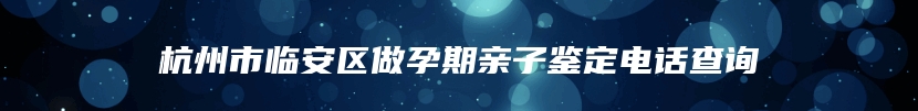杭州市临安区做孕期亲子鉴定电话查询