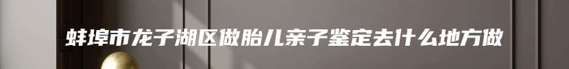 蚌埠市龙子湖区做胎儿亲子鉴定去什么地方做