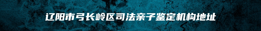 辽阳市弓长岭区司法亲子鉴定机构地址