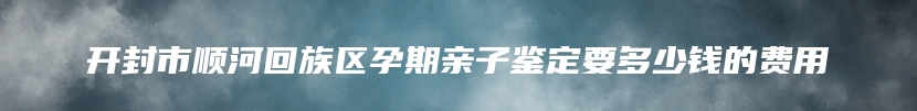 开封市顺河回族区孕期亲子鉴定要多少钱的费用