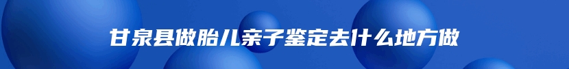 甘泉县做胎儿亲子鉴定去什么地方做