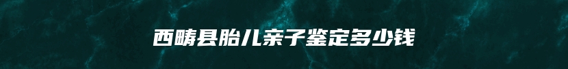 西畴县胎儿亲子鉴定多少钱