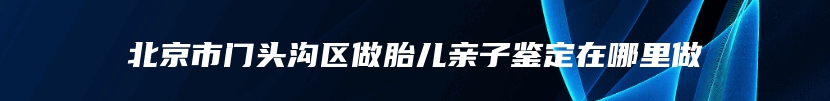 北京市门头沟区做胎儿亲子鉴定在哪里做