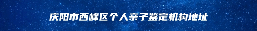 庆阳市西峰区个人亲子鉴定机构地址